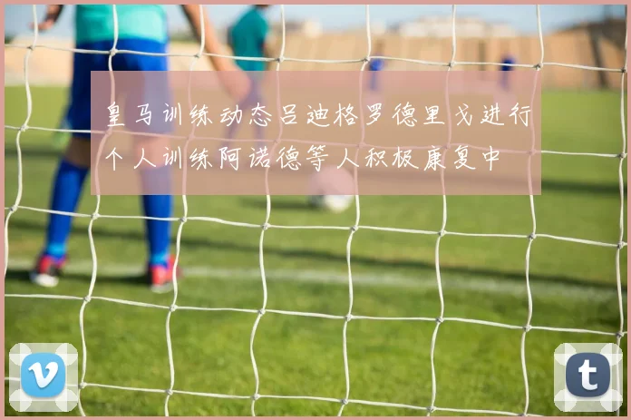 皇马训练动态吕迪格罗德里戈进行个人训练阿诺德等人积极康复中