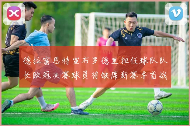 德拉富恩特宣布罗德里担任球队队长欧冠决赛球员将缺席新赛季首战