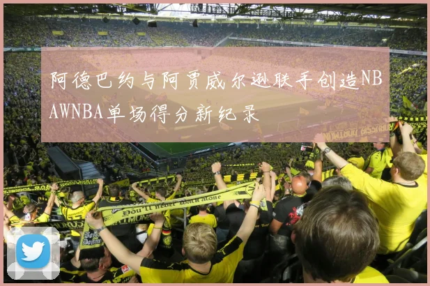 阿德巴约与阿贾威尔逊联手创造NBAWNBA单场得分新纪录