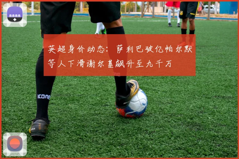 英超身价动态：萨利巴破亿帕尔默等人下滑谢尔基飙升至九千万