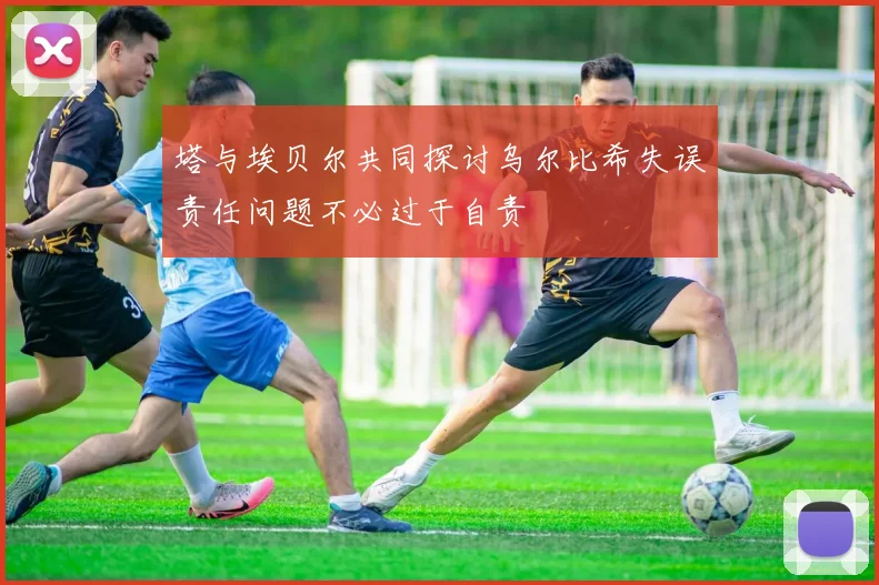 塔与埃贝尔共同探讨乌尔比希失误责任问题不必过于自责