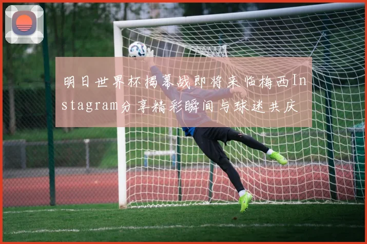 明日世界杯揭幕战即将来临梅西Instagram分享精彩瞬间与球迷共庆