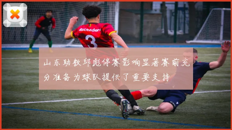 山东助教邱彪停赛影响显著赛前充分准备为球队提供了重要支持
