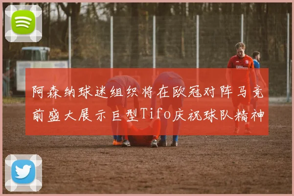 阿森纳球迷组织将在欧冠对阵马竞前盛大展示巨型Tifo庆祝球队精神
