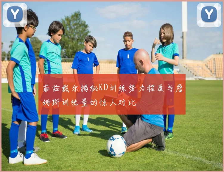 菲兹戴尔揭秘KD训练努力程度与詹姆斯训练量的惊人对比
