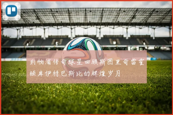 利物浦传奇球星回顾斯图里奇雷霍顿库伊特巴斯比的辉煌岁月