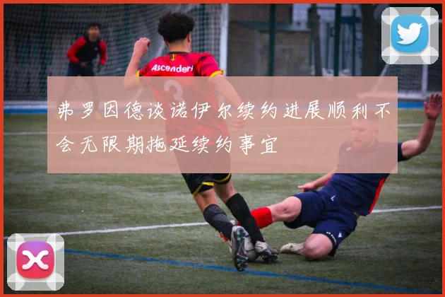 弗罗因德谈诺伊尔续约进展顺利不会无限期拖延续约事宜
