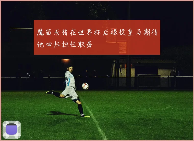 魔笛或将在世界杯后退役皇马期待他回归担任职务