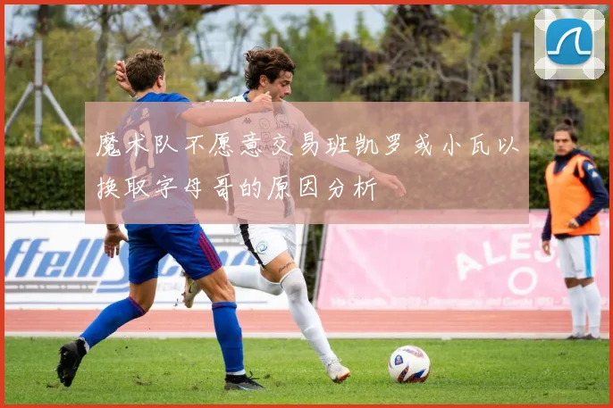 魔术队不愿意交易班凯罗或小瓦以换取字母哥的原因分析