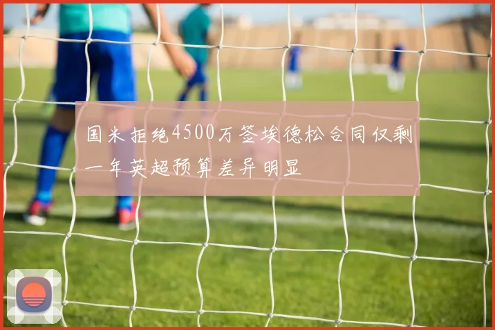 国米拒绝4500万签埃德松合同仅剩一年英超预算差异明显